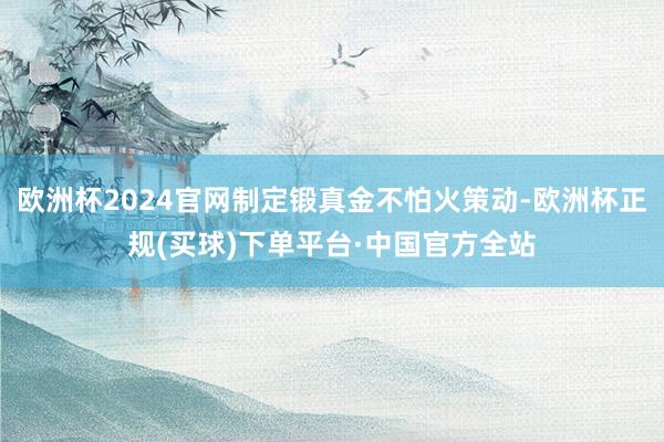 欧洲杯2024官网制定锻真金不怕火策动-欧洲杯正规(买球)下单平台·中国官方全站