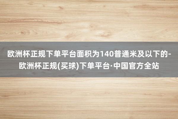 欧洲杯正规下单平台面积为140普通米及以下的-欧洲杯正规(买球)下单平台·中国官方全站