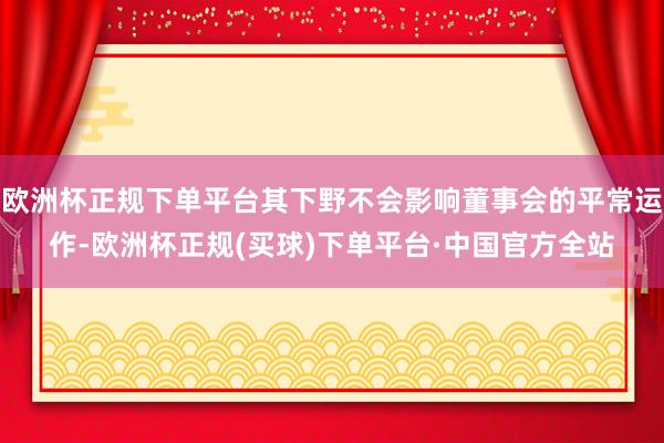 欧洲杯正规下单平台其下野不会影响董事会的平常运作-欧洲杯正规(买球)下单平台·中国官方全站