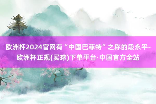 欧洲杯2024官网有“中国巴菲特”之称的段永平-欧洲杯正规(买球)下单平台·中国官方全站