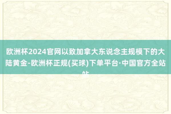 欧洲杯2024官网以致加拿大东说念主规模下的大陆黄金-欧洲杯正规(买球)下单平台·中国官方全站