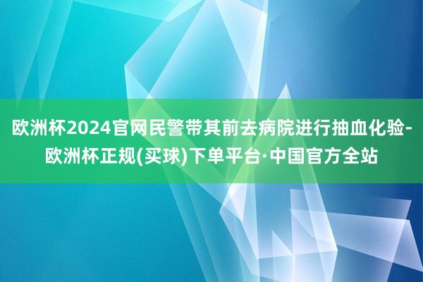 欧洲杯2024官网民警带其前去病院进行抽血化验-欧洲杯正规(买球)下单平台·中国官方全站
