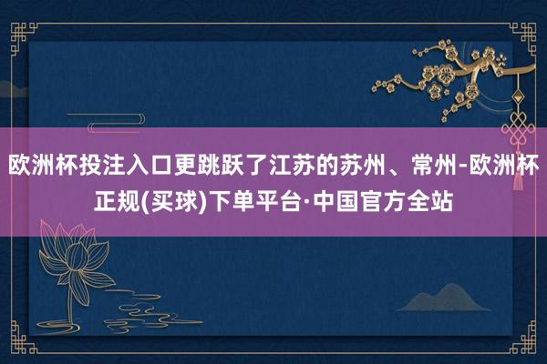 欧洲杯投注入口更跳跃了江苏的苏州、常州-欧洲杯正规(买球)下单平台·中国官方全站