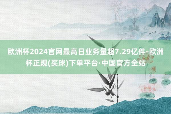 欧洲杯2024官网最高日业务量超7.29亿件-欧洲杯正规(买球)下单平台·中国官方全站
