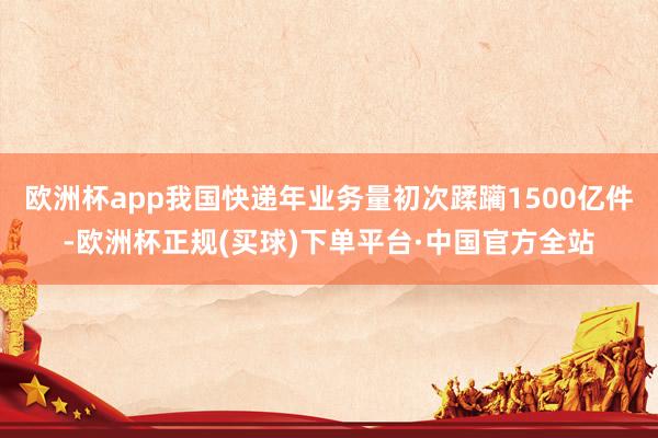 欧洲杯app我国快递年业务量初次蹂躏1500亿件-欧洲杯正规(买球)下单平台·中国官方全站