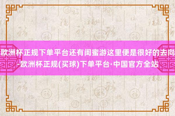 欧洲杯正规下单平台还有闺蜜游这里便是很好的去向-欧洲杯正规(买球)下单平台·中国官方全站