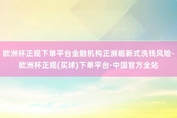 欧洲杯正规下单平台金融机构正濒临新式洗钱风险-欧洲杯正规(买球)下单平台·中国官方全站