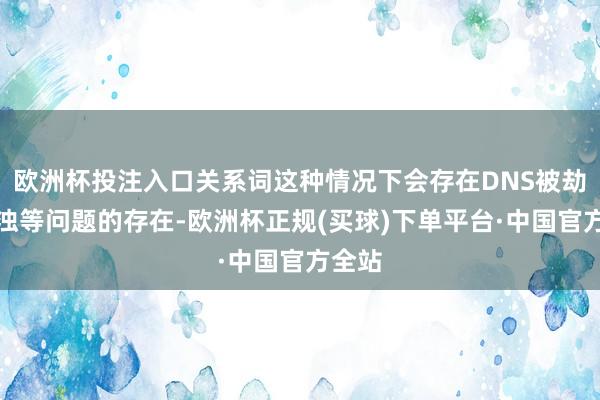 欧洲杯投注入口关系词这种情况下会存在DNS被劫握混浊等问题的存在-欧洲杯正规(买球)下单平台·中国官方全站