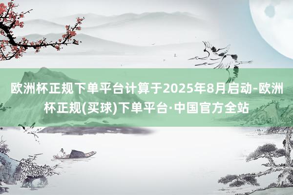 欧洲杯正规下单平台计算于2025年8月启动-欧洲杯正规(买球)下单平台·中国官方全站