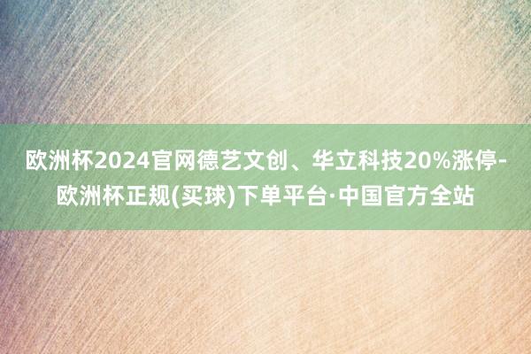 欧洲杯2024官网德艺文创、华立科技20%涨停-欧洲杯正规(买球)下单平台·中国官方全站