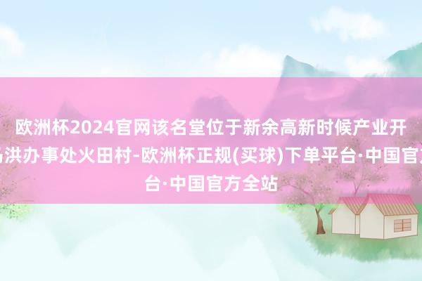 欧洲杯2024官网该名堂位于新余高新时候产业开采区马洪办事处火田村-欧洲杯正规(买球)下单平台·中国官方全站