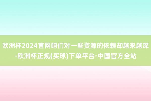欧洲杯2024官网咱们对一些资源的依赖却越来越深-欧洲杯正规(买球)下单平台·中国官方全站
