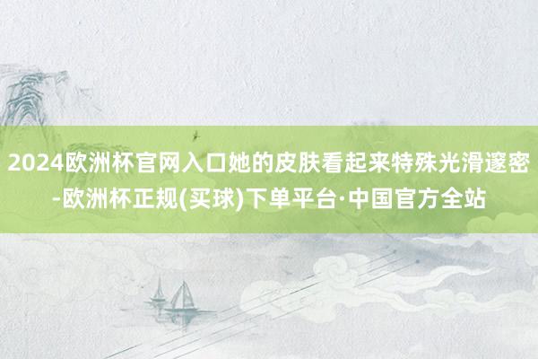 2024欧洲杯官网入口她的皮肤看起来特殊光滑邃密-欧洲杯正规(买球)下单平台·中国官方全站
