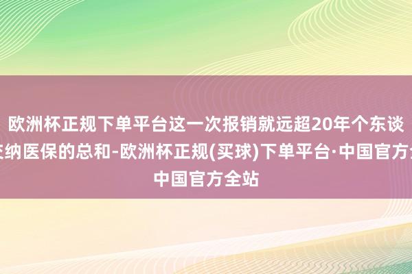 欧洲杯正规下单平台这一次报销就远超20年个东谈主交纳医保的总和-欧洲杯正规(买球)下单平台·中国官方全站