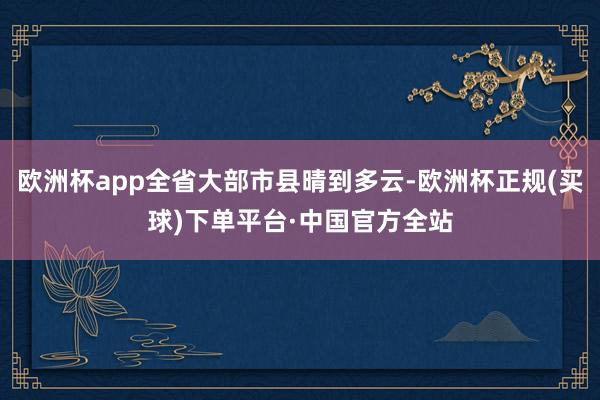 欧洲杯app全省大部市县晴到多云-欧洲杯正规(买球)下单平台·中国官方全站