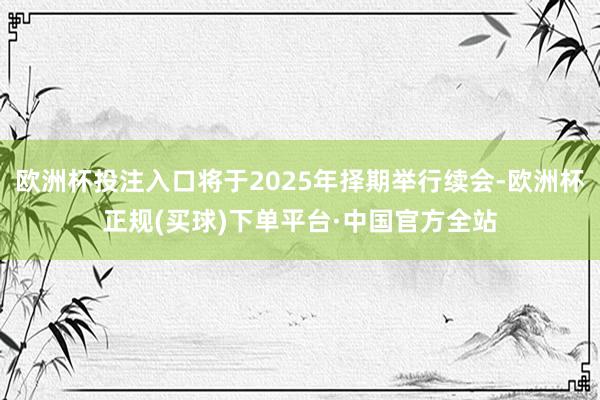 欧洲杯投注入口将于2025年择期举行续会-欧洲杯正规(买球)下单平台·中国官方全站