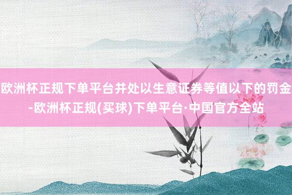 欧洲杯正规下单平台并处以生意证券等值以下的罚金-欧洲杯正规(买球)下单平台·中国官方全站