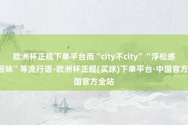 欧洲杯正规下单平台而“city不city”“浮松感”“班味”等流行语-欧洲杯正规(买球)下单平台·中国官方全站