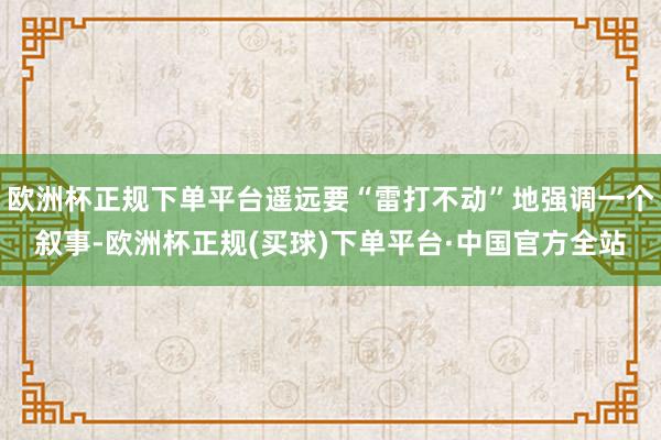 欧洲杯正规下单平台遥远要“雷打不动”地强调一个叙事-欧洲杯正规(买球)下单平台·中国官方全站