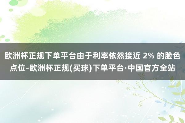欧洲杯正规下单平台由于利率依然接近 2% 的脸色点位-欧洲杯正规(买球)下单平台·中国官方全站