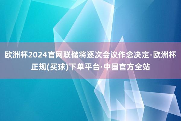 欧洲杯2024官网联储将逐次会议作念决定-欧洲杯正规(买球)下单平台·中国官方全站