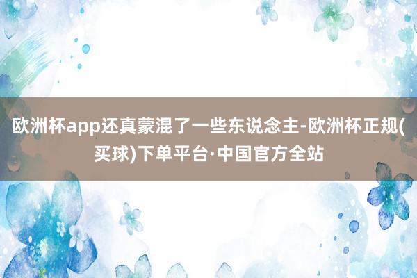 欧洲杯app还真蒙混了一些东说念主-欧洲杯正规(买球)下单平台·中国官方全站