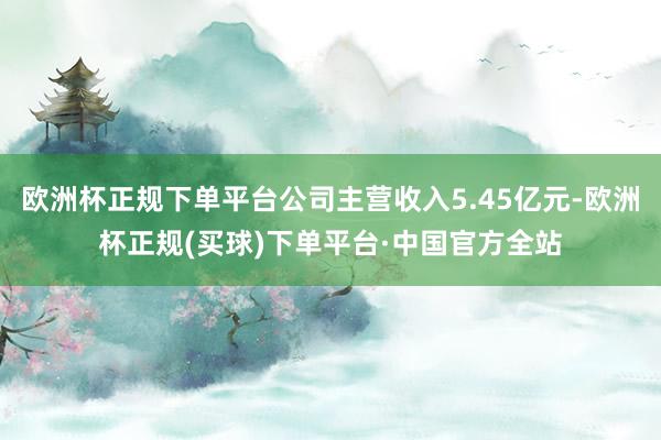 欧洲杯正规下单平台公司主营收入5.45亿元-欧洲杯正规(买球)下单平台·中国官方全站