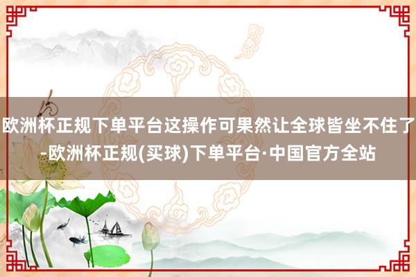 欧洲杯正规下单平台这操作可果然让全球皆坐不住了-欧洲杯正规(买球)下单平台·中国官方全站