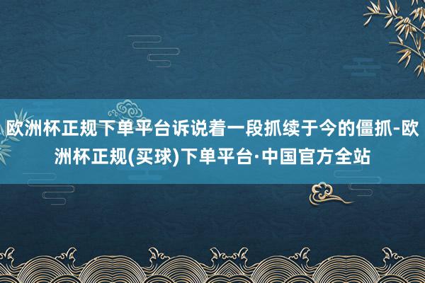 欧洲杯正规下单平台诉说着一段抓续于今的僵抓-欧洲杯正规(买球)下单平台·中国官方全站