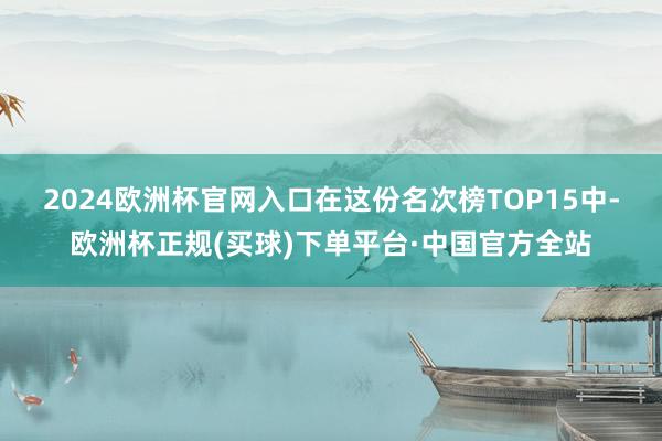 2024欧洲杯官网入口　　在这份名次榜TOP15中-欧洲杯正规(买球)下单平台·中国官方全站