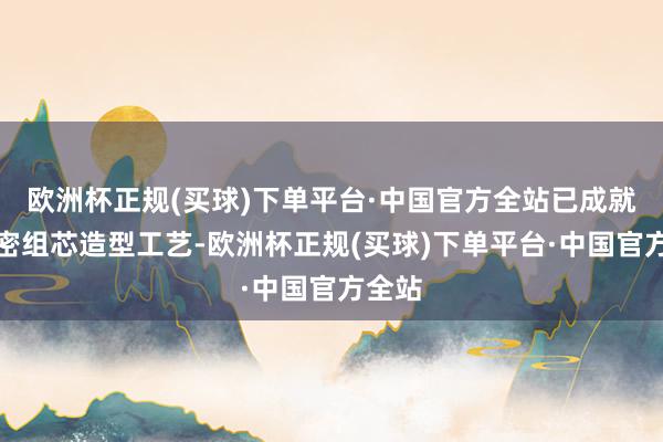 欧洲杯正规(买球)下单平台·中国官方全站已成就了精密组芯造型工艺-欧洲杯正规(买球)下单平台·中国官方全站