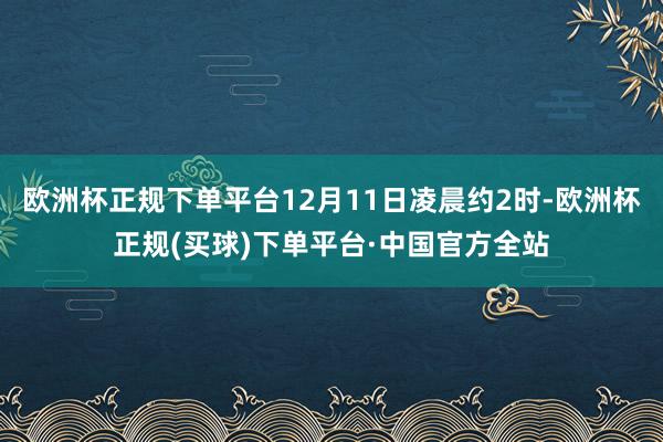 欧洲杯正规下单平台12月11日凌晨约2时-欧洲杯正规(买球)下单平台·中国官方全站