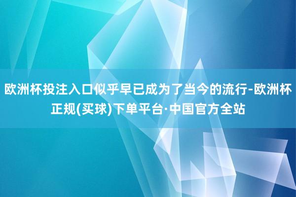 欧洲杯投注入口似乎早已成为了当今的流行-欧洲杯正规(买球)下单平台·中国官方全站