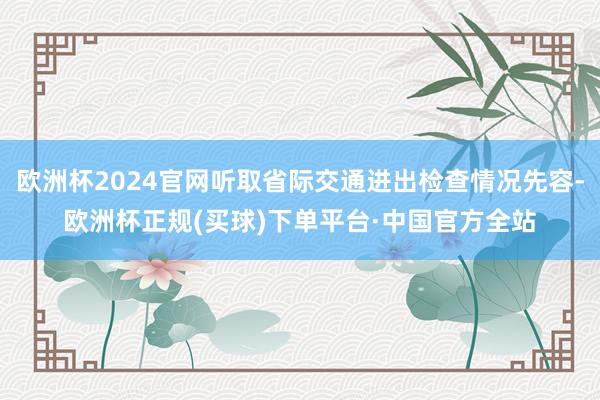 欧洲杯2024官网听取省际交通进出检查情况先容-欧洲杯正规(买球)下单平台·中国官方全站