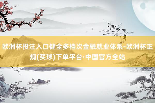 欧洲杯投注入口健全多档次金融就业体系-欧洲杯正规(买球)下单平台·中国官方全站