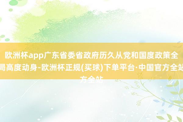 欧洲杯app广东省委省政府历久从党和国度政策全局高度动身-欧洲杯正规(买球)下单平台·中国官方全站