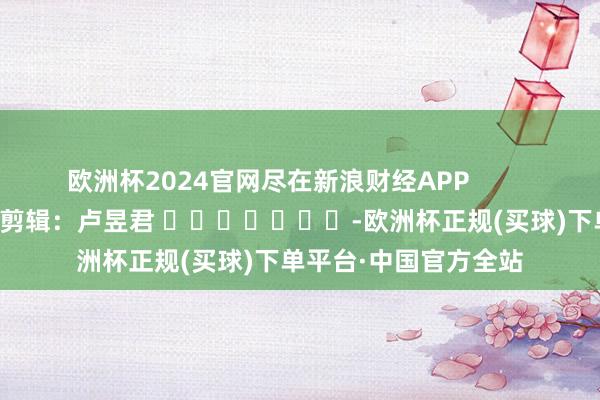 欧洲杯2024官网尽在新浪财经APP            						株连剪辑：卢昱君 							-欧洲杯正规(买球)下单平台·中国官方全站