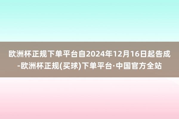 欧洲杯正规下单平台自2024年12月16日起告成-欧洲杯正规(买球)下单平台·中国官方全站