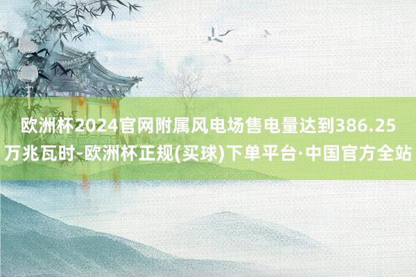 欧洲杯2024官网附属风电场售电量达到386.25万兆瓦时-欧洲杯正规(买球)下单平台·中国官方全站