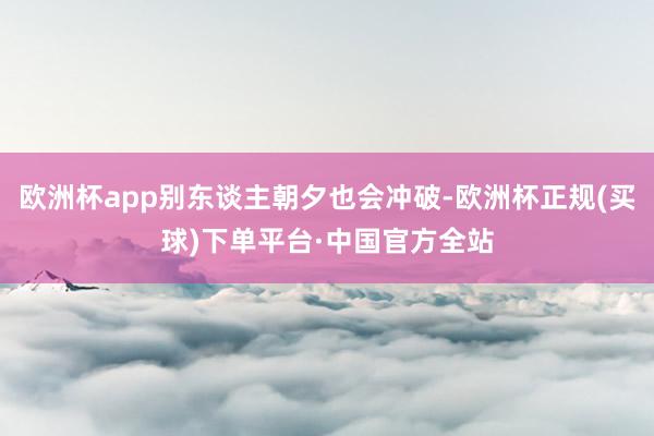 欧洲杯app别东谈主朝夕也会冲破-欧洲杯正规(买球)下单平台·中国官方全站