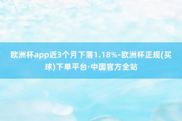 欧洲杯app近3个月下落1.18%-欧洲杯正规(买球)下单平台·中国官方全站