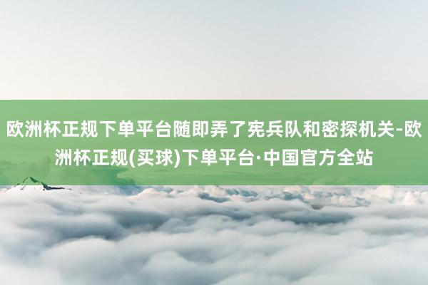 欧洲杯正规下单平台随即弄了宪兵队和密探机关-欧洲杯正规(买球)下单平台·中国官方全站