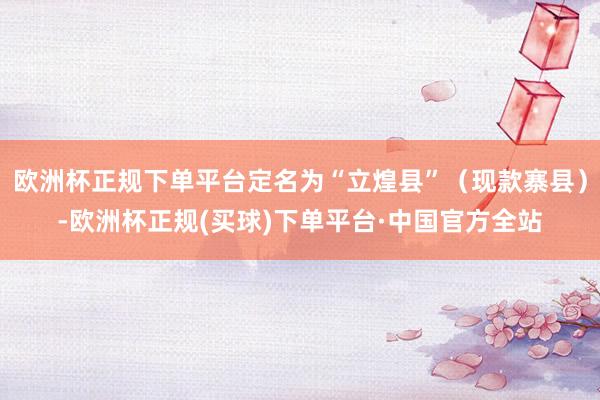 欧洲杯正规下单平台定名为“立煌县”（现款寨县）-欧洲杯正规(买球)下单平台·中国官方全站