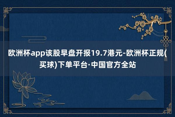 欧洲杯app该股早盘开报19.7港元-欧洲杯正规(买球)下单平台·中国官方全站