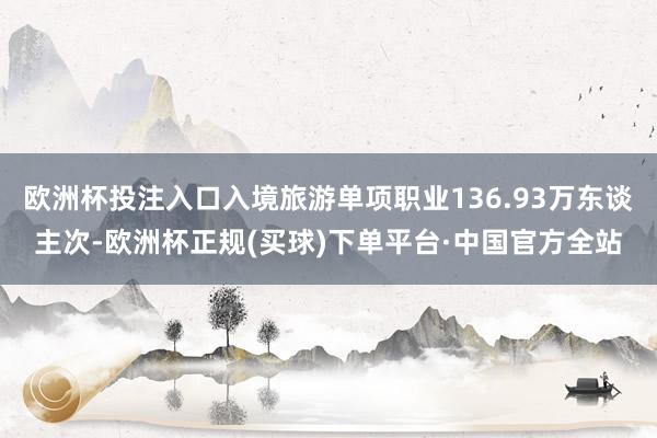 欧洲杯投注入口入境旅游单项职业136.93万东谈主次-欧洲杯正规(买球)下单平台·中国官方全站