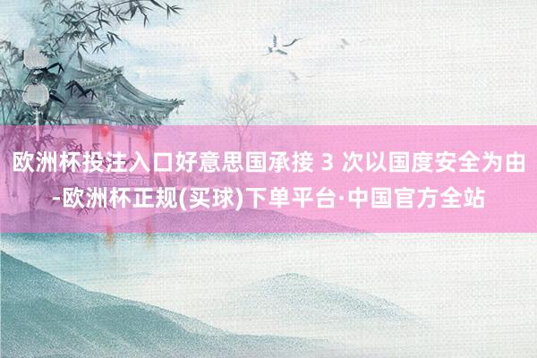 欧洲杯投注入口好意思国承接 3 次以国度安全为由-欧洲杯正规(买球)下单平台·中国官方全站