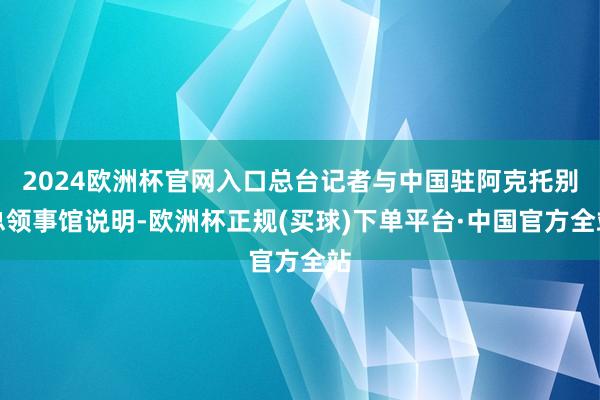 2024欧洲杯官网入口总台记者与中国驻阿克托别总领事馆说明-欧洲杯正规(买球)下单平台·中国官方全站