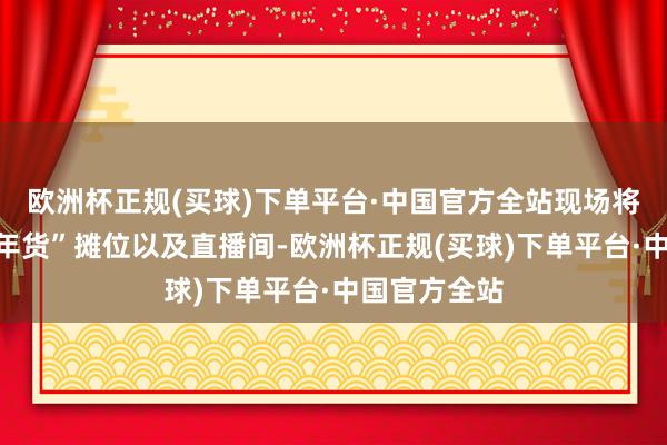 欧洲杯正规(买球)下单平台·中国官方全站现场将建造“粤味年货”摊位以及直播间-欧洲杯正规(买球)下单平台·中国官方全站