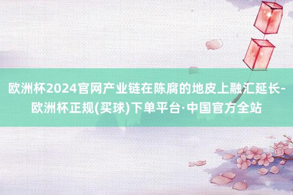 欧洲杯2024官网产业链在陈腐的地皮上融汇延长-欧洲杯正规(买球)下单平台·中国官方全站