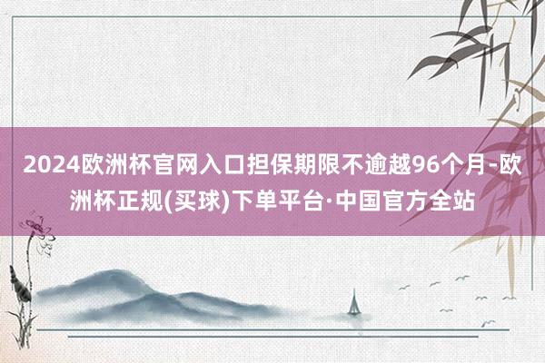 2024欧洲杯官网入口担保期限不逾越96个月-欧洲杯正规(买球)下单平台·中国官方全站